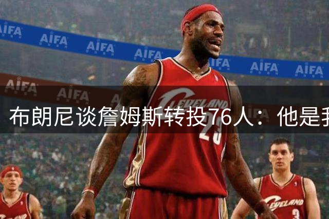 布朗尼谈詹姆斯转投76人：他是我父亲，这很正常