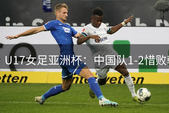 U17女足亚洲杯：中国队1-2惜败韩国 遗憾错失世界杯资格
